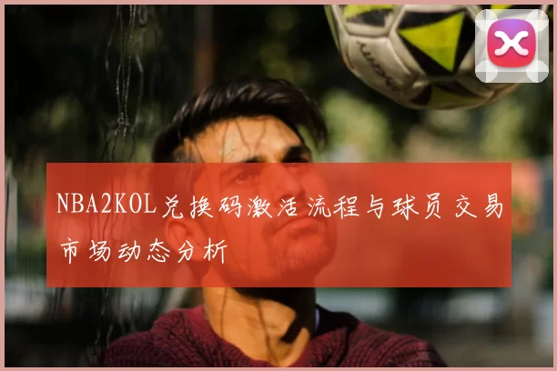 NBA2KOL兑换码激活流程与球员交易市场动态分析