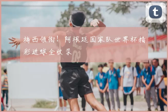 梅西领衔!阿根廷国家队世界杯精彩进球全收录