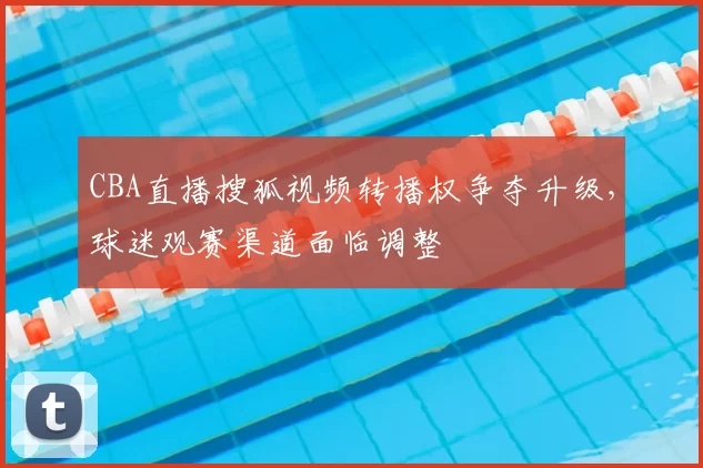 CBA直播搜狐视频转播权争夺升级,球迷观赛渠道面临调整