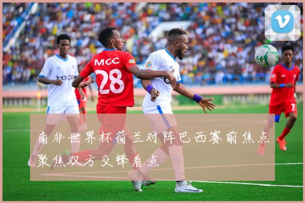 南非世界杯荷兰对阵巴西赛前焦点聚焦双方交锋看点