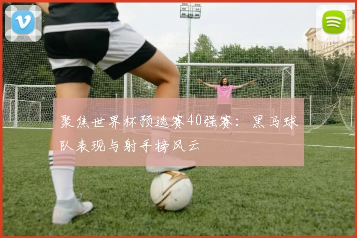 聚焦世界杯预选赛40强赛:黑马球队表现与射手榜风云