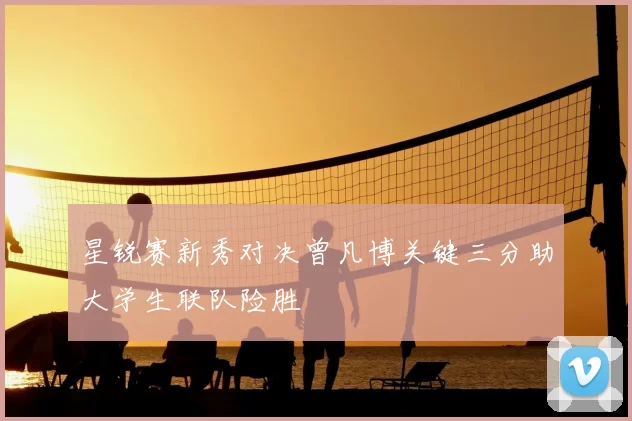 星锐赛新秀对决曾凡博关键三分助大学生联队险胜