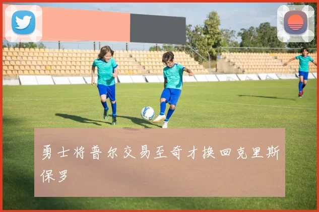 勇士将普尔交易至奇才换回克里斯保罗