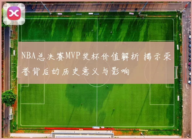 NBA总决赛MVP奖杯价值解析 揭示荣誉背后的历史意义与影响