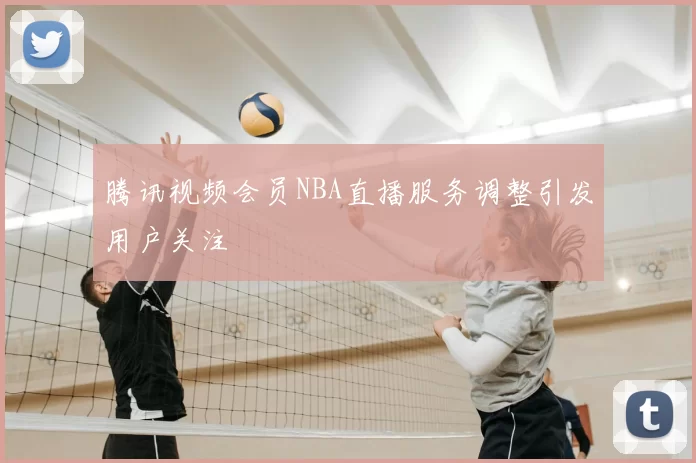 腾讯视频会员NBA直播服务调整引发用户关注