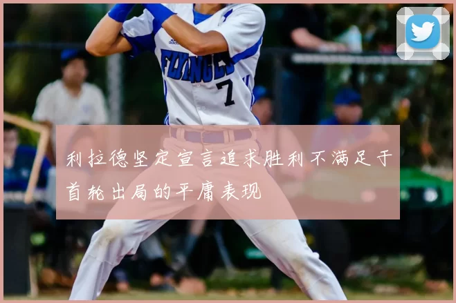 利拉德坚定宣言追求胜利不满足于首轮出局的平庸表现