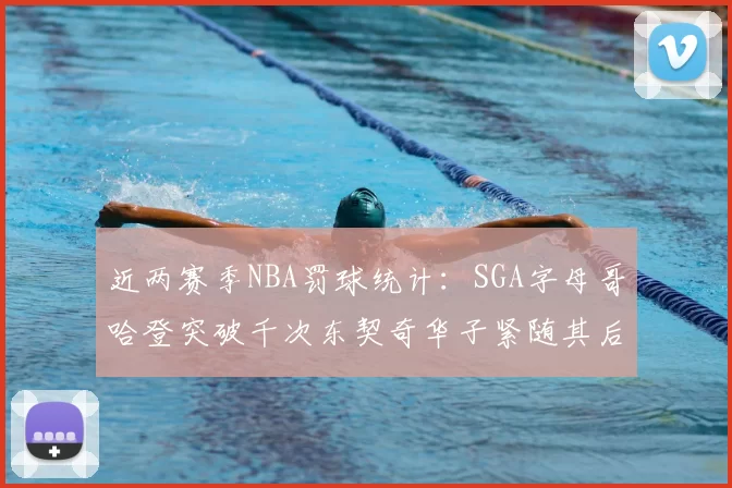 近两赛季NBA罚球统计：SGA字母哥哈登突破千次东契奇华子紧随其后