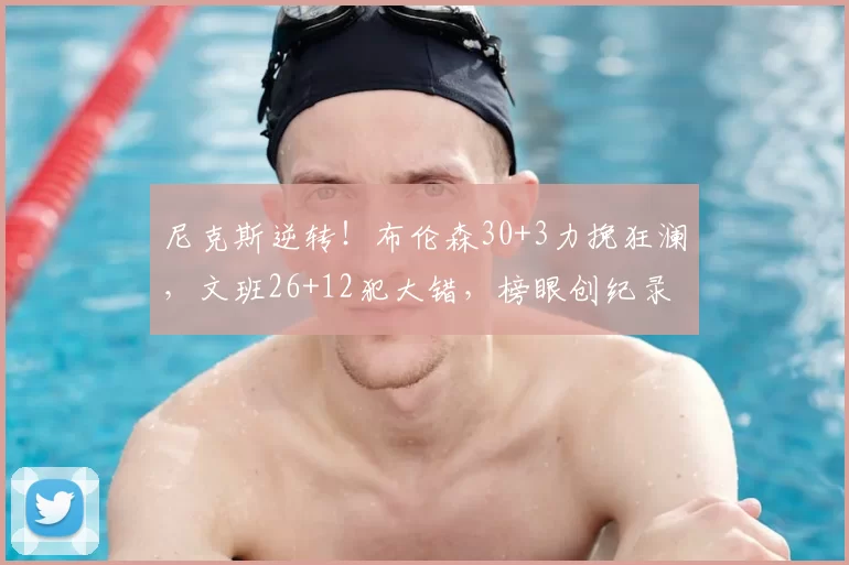 尼克斯逆转！布伦森30+3力挽狂澜，文班26+12犯大错，榜眼创纪录