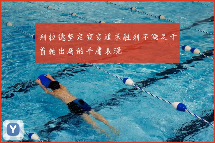 利拉德坚定宣言追求胜利不满足于首轮出局的平庸表现