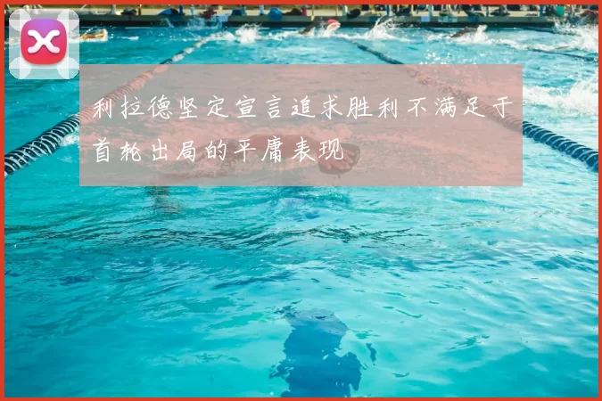 利拉德坚定宣言追求胜利不满足于首轮出局的平庸表现