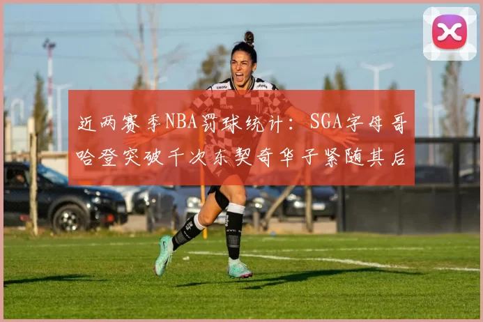 近两赛季NBA罚球统计：SGA字母哥哈登突破千次东契奇华子紧随其后