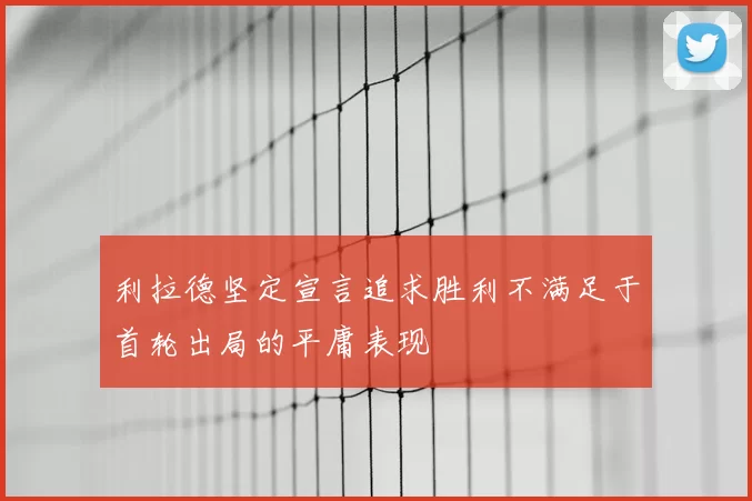 利拉德坚定宣言追求胜利不满足于首轮出局的平庸表现