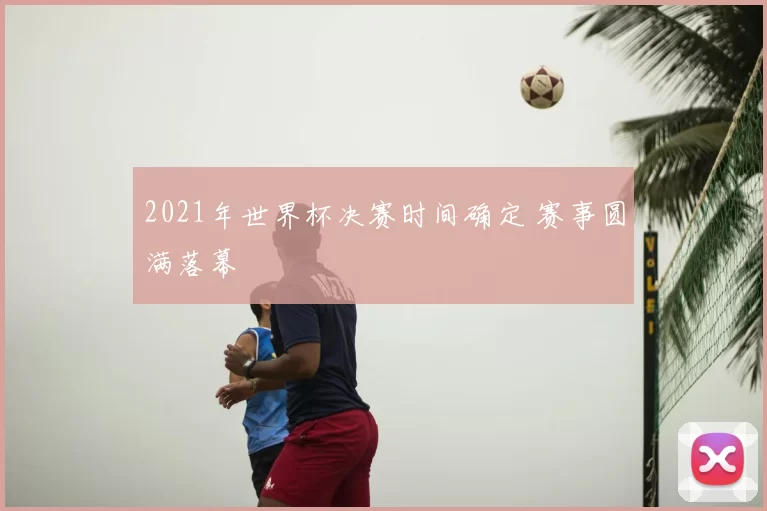 2021年世界杯决赛时间确定 赛事圆满落幕