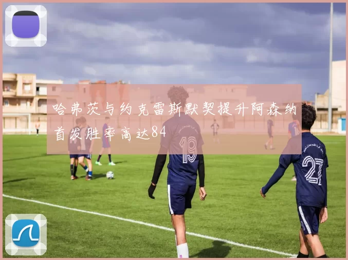 哈弗茨与约克雷斯默契提升阿森纳首发胜率高达84