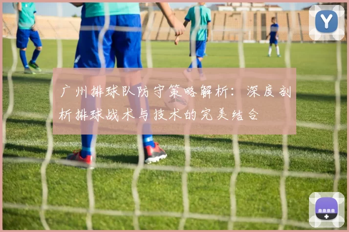 广州排球队防守策略解析：深度剖析排球战术与技术的完美结合
