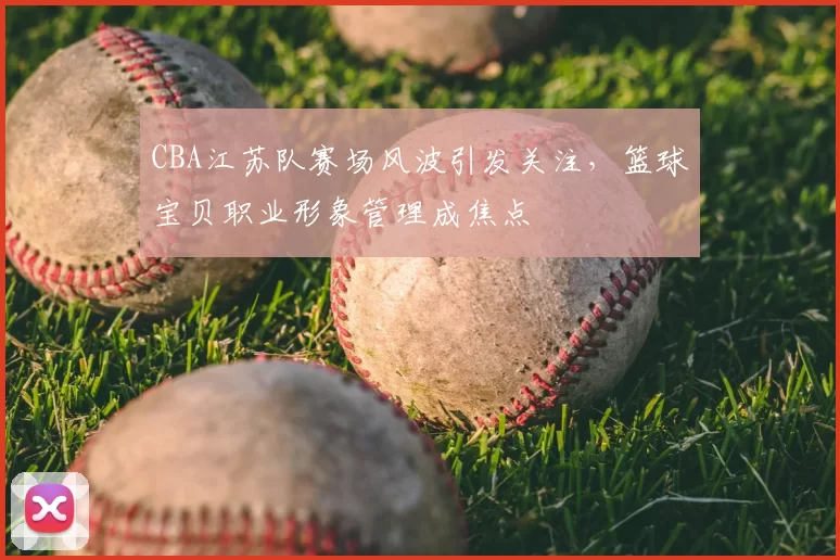 CBA江苏队赛场风波引发关注，篮球宝贝职业形象管理成焦点