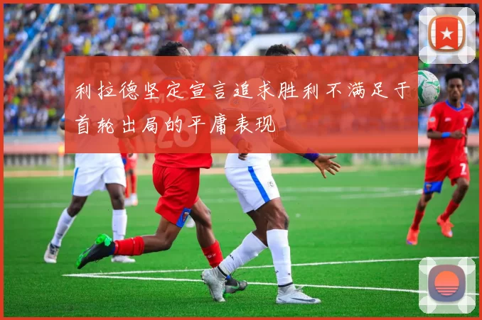 利拉德坚定宣言追求胜利不满足于首轮出局的平庸表现